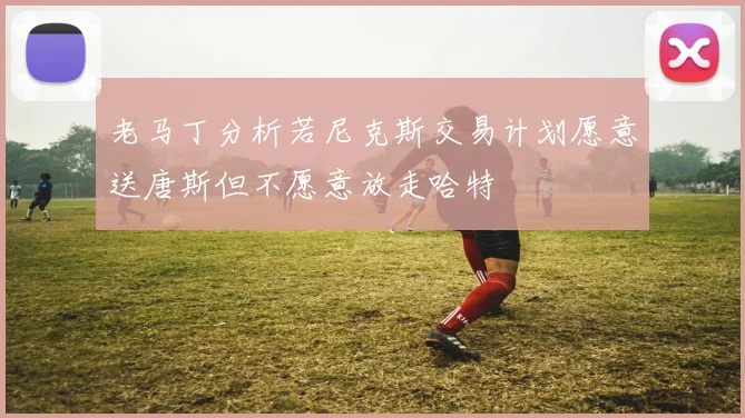 老马丁分析若尼克斯交易计划愿意送唐斯但不愿意放走哈特