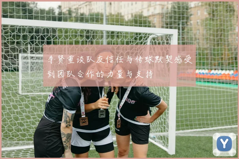 李贤重谈队友信任与传球默契感受到团队合作的力量与支持