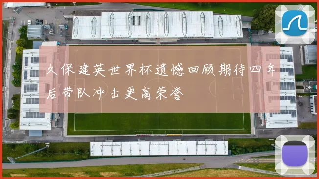 久保建英世界杯遗憾回顾期待四年后带队冲击更高荣誉