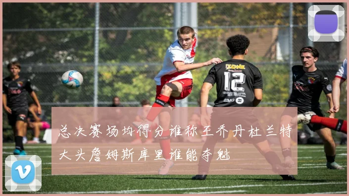 总决赛场均得分谁称王乔丹杜兰特大头詹姆斯库里谁能夺魁