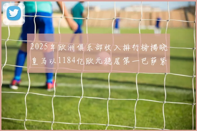 2025年欧洲俱乐部收入排行榜揭晓皇马以1184亿欧元稳居第一巴萨紧随其后