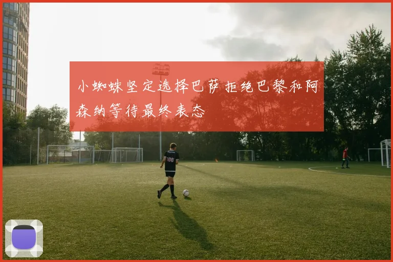 小蜘蛛坚定选择巴萨拒绝巴黎和阿森纳等待最终表态