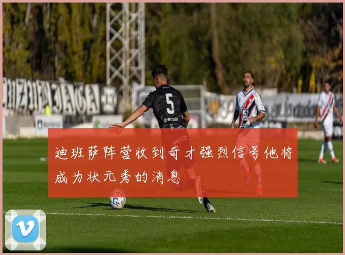 迪班萨阵营收到奇才强烈信号他将成为状元秀的消息