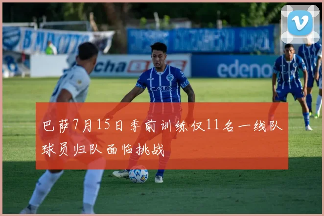 巴萨7月15日季前训练仅11名一线队球员归队面临挑战