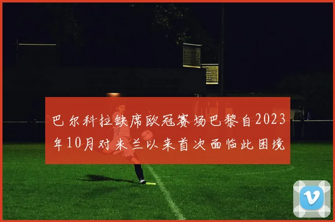 巴尔科拉缺席欧冠赛场巴黎自2023年10月对米兰以来首次面临此困境