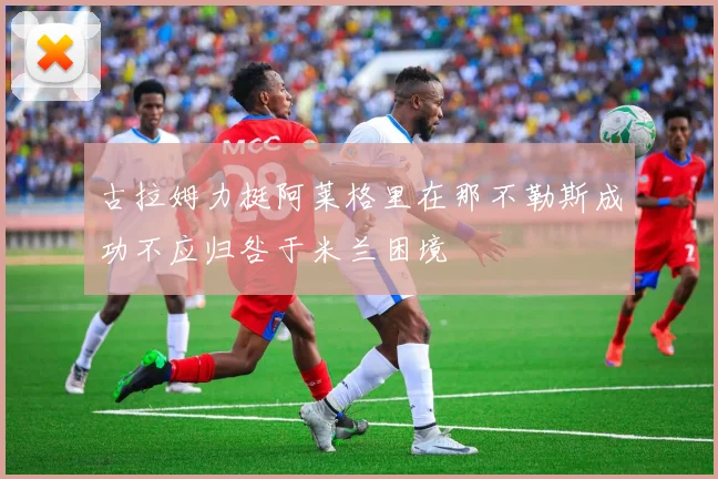 古拉姆力挺阿莱格里在那不勒斯成功不应归咎于米兰困境
