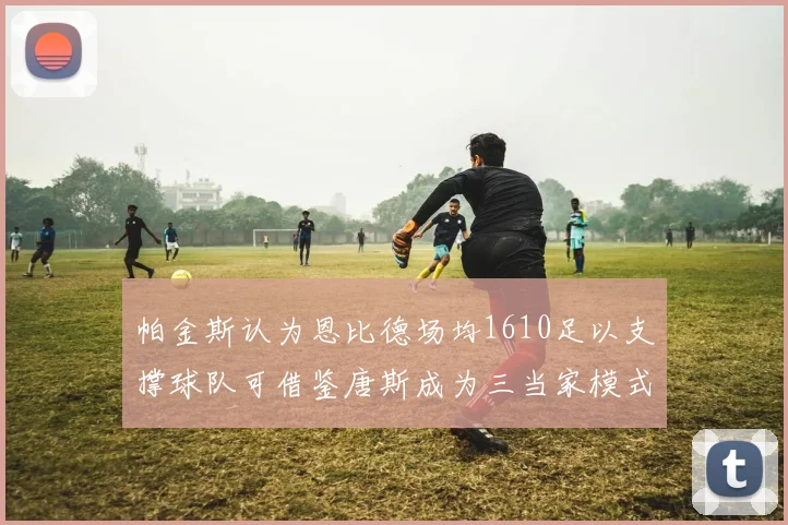 帕金斯认为恩比德场均1610足以支撑球队可借鉴唐斯成为三当家模式