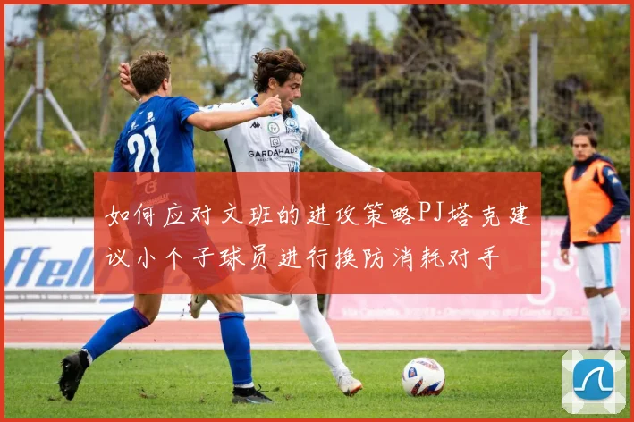 如何应对文班的进攻策略PJ塔克建议小个子球员进行换防消耗对手