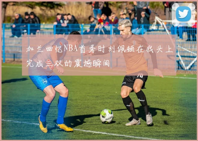 加兰回忆NBA首秀时刻佩顿在我头上完成三双的震撼瞬间