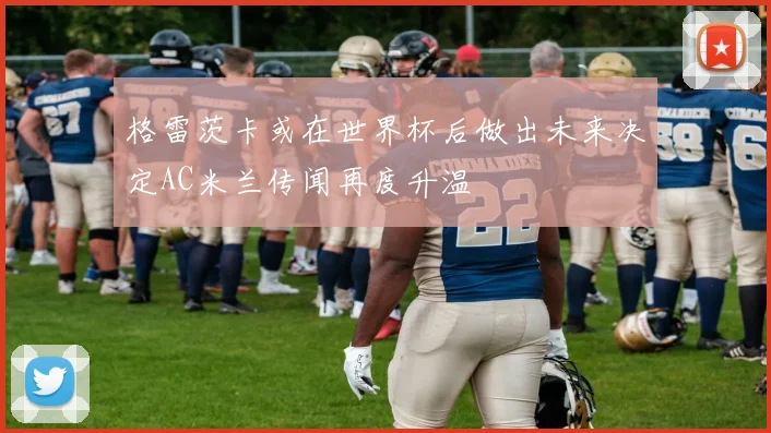 格雷茨卡或在世界杯后做出未来决定AC米兰传闻再度升温