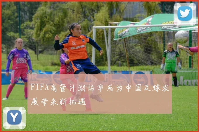 FIFA高管计划访华或为中国足球发展带来新机遇