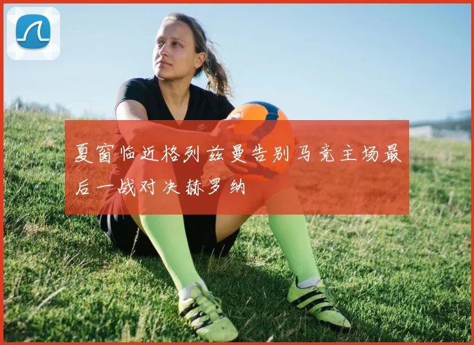 夏窗临近格列兹曼告别马竞主场最后一战对决赫罗纳
