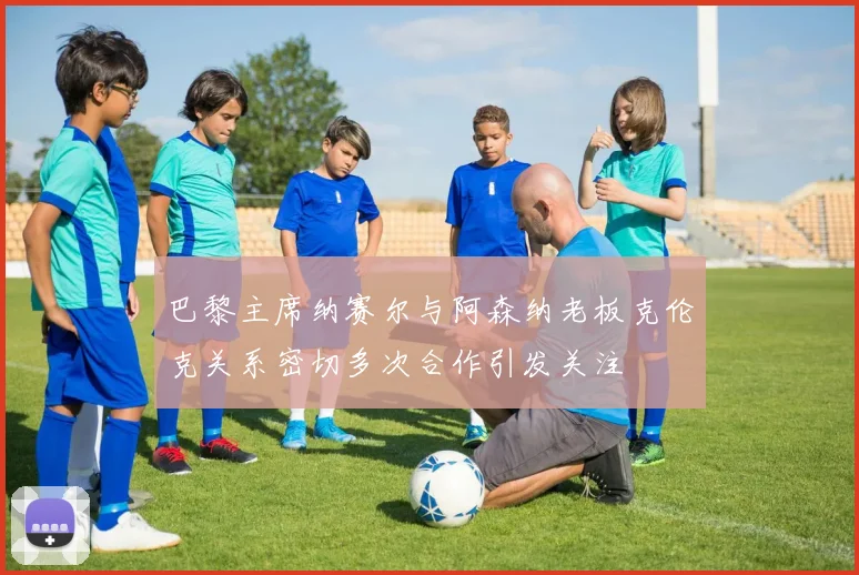 巴黎主席纳赛尔与阿森纳老板克伦克关系密切多次合作引发关注