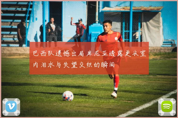 巴西队遗憾出局库尼亚透露更衣室内泪水与失望交织的瞬间