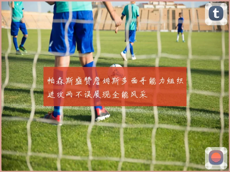 帕森斯盛赞詹姆斯多面手能力组织进攻两不误展现全能风采