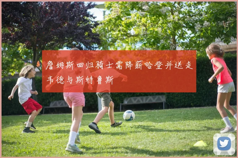詹姆斯回归骑士需降薪哈登并送走韦德与斯特鲁斯