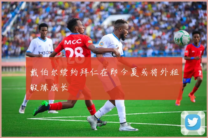 戴伯尔续约拜仁在即今夏或将外租锻炼成长
