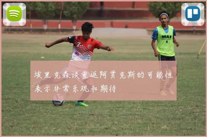 埃里克森谈重返阿贾克斯的可能性表示非常乐观和期待