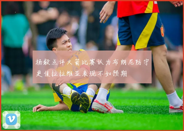 杨毅点评火箭比赛认为布朗尼防守更佳拉拉维亚表现不如预期