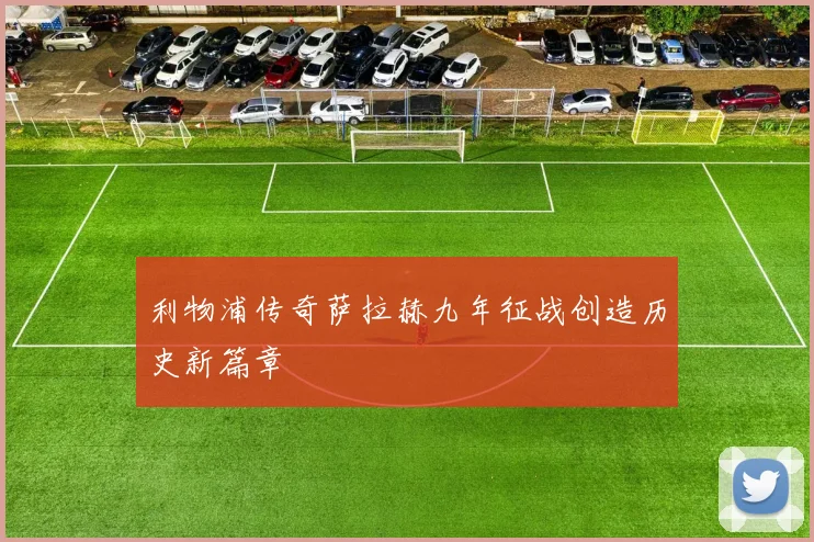 利物浦传奇萨拉赫九年征战创造历史新篇章