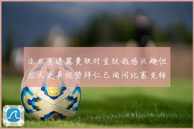 法尔克透露曼联对金玟哉感兴趣但尤文更具优势拜仁已询问比塞克转会情况