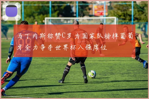 马丁内斯称赞C罗为国家队榜样葡萄牙全力争夺世界杯八强席位