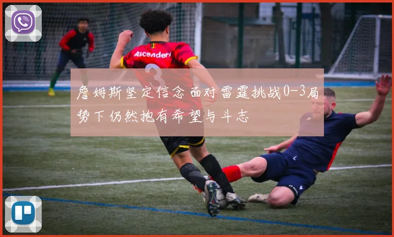 詹姆斯坚定信念面对雷霆挑战0-3局势下仍然抱有希望与斗志