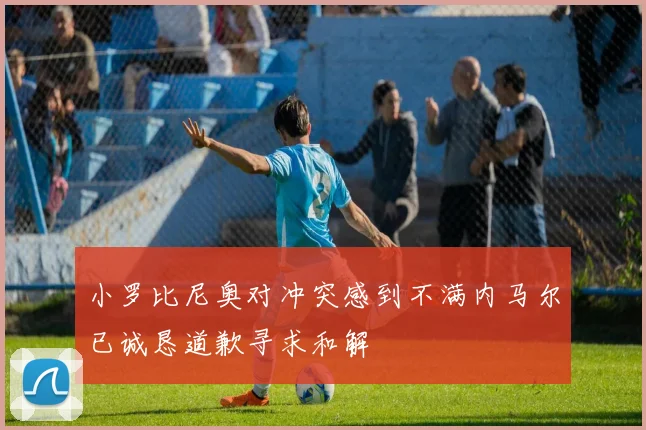 小罗比尼奥对冲突感到不满内马尔已诚恳道歉寻求和解