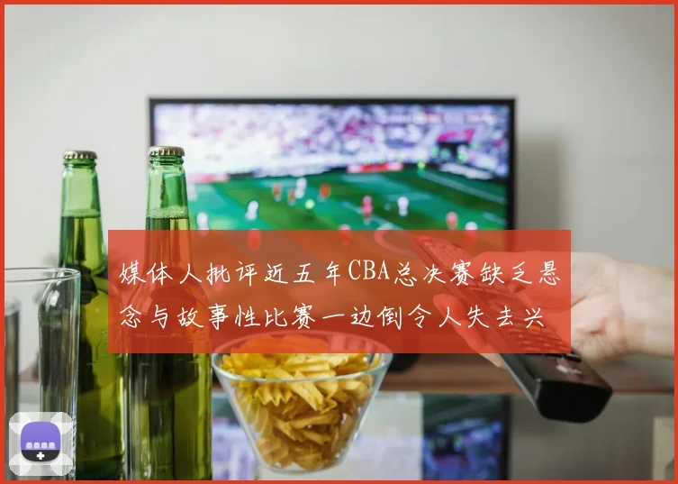 媒体人批评近五年CBA总决赛缺乏悬念与故事性比赛一边倒令人失去兴趣