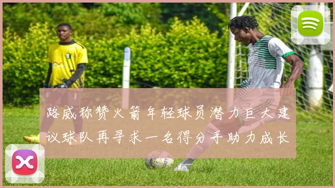 路威称赞火箭年轻球员潜力巨大建议球队再寻求一名得分手助力成长